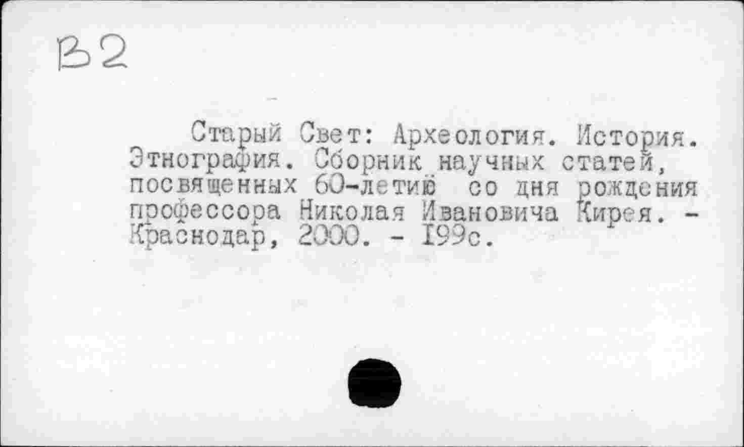 ﻿Старый Свет: Археология. История. Этнография. Сборник научных статей, посвященных 60-летию со дня рождения профессора Николая Ивановича Кирея. -Краснодар, 2000. - 199с.